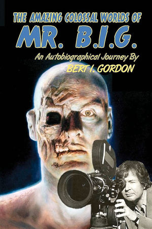 The Amazing Colossal Worlds Of Mr. B.I.G.: An Autobiographical Journey By Bert I. Gordon